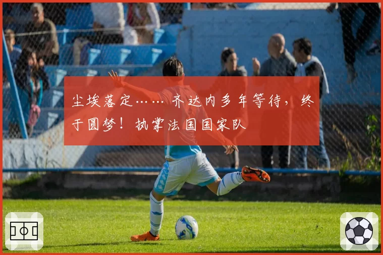 尘埃落定…… 齐达内多年等待,终于圆梦!执掌法国国家队