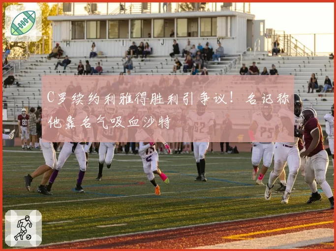 C罗续约利雅得胜利引争议!名记称他靠名气吸血沙特