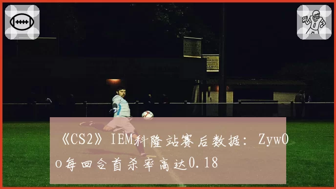《CS2》IEM科隆站赛后数据：ZywOo每回合首杀率高达0.18