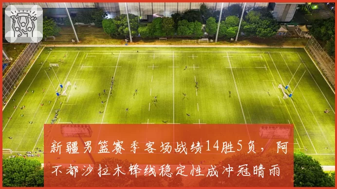 新疆男篮赛季客场战绩14胜5负，阿不都沙拉木锋线稳定性成冲冠晴雨表