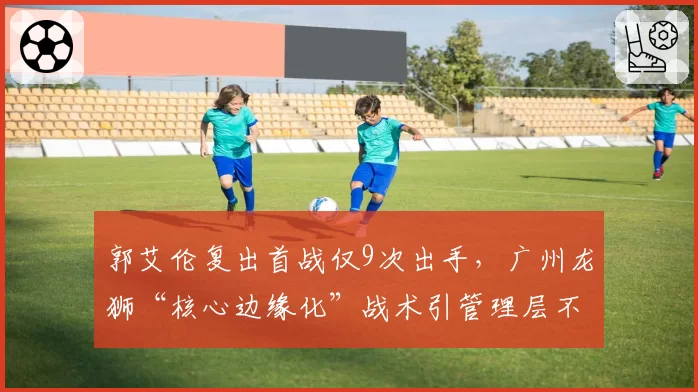 郭艾伦复出首战仅9次出手,广州龙狮“核心边缘化”战术引管理层不满