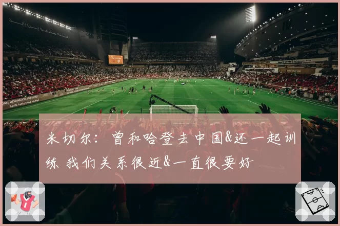 米切尔：曾和哈登去中国&还一起训练 我们关系很近&一直很要好