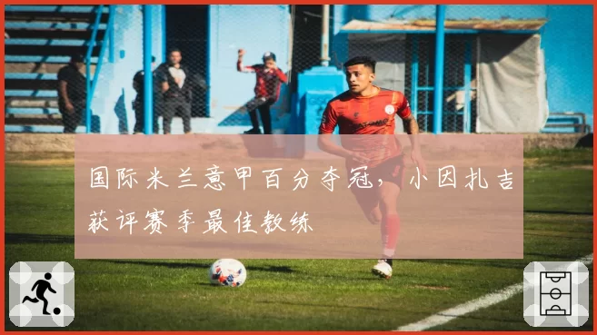 国际米兰意甲百分夺冠,小因扎吉获评赛季最佳教练