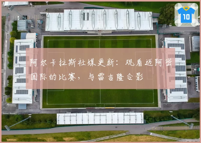 阿尔卡拉斯社媒更新：观看迈阿密国际的比赛，与雷吉隆合影