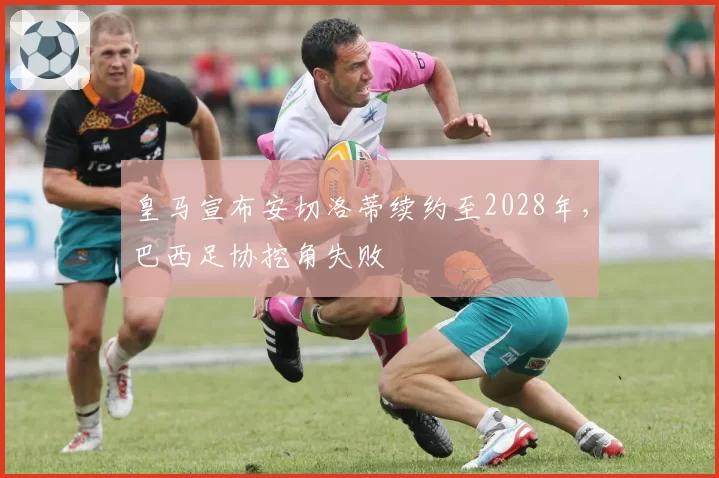 皇马宣布安切洛蒂续约至2028年，巴西足协挖角失败