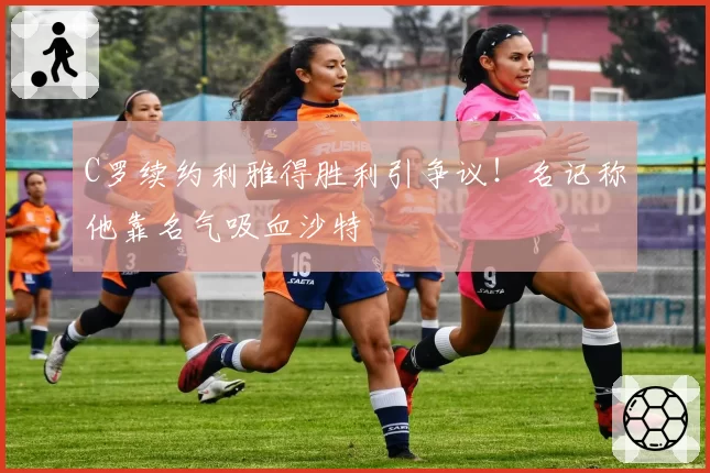 C罗续约利雅得胜利引争议!名记称他靠名气吸血沙特