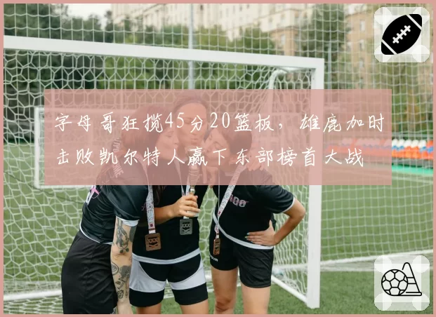 字母哥狂揽45分20篮板，雄鹿加时击败凯尔特人赢下东部榜首大战