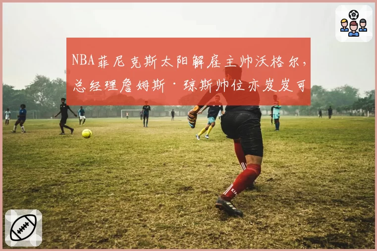 NBA菲尼克斯太阳解雇主帅沃格尔,总经理詹姆斯·琼斯帅位亦岌岌可危