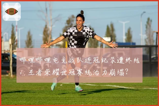 哔哩哔哩电竞战队连冠纪录遭终结，王者荣耀世冠赛统治力崩塌？