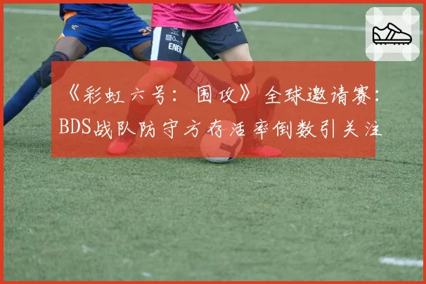《彩虹六号:围攻》全球邀请赛:BDS战队防守方存活率倒数引关注