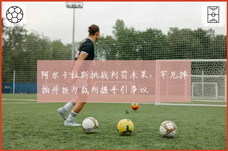 阿尔卡拉斯挑战判罚未果，罕见摔拍并拒与裁判握手引争议