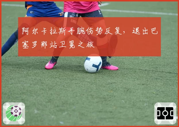 阿尔卡拉斯手腕伤势反复,退出巴塞罗那站卫冕之旅