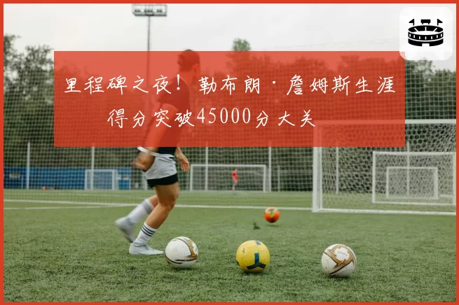 里程碑之夜!勒布朗·詹姆斯生涯总得分突破45000分大关