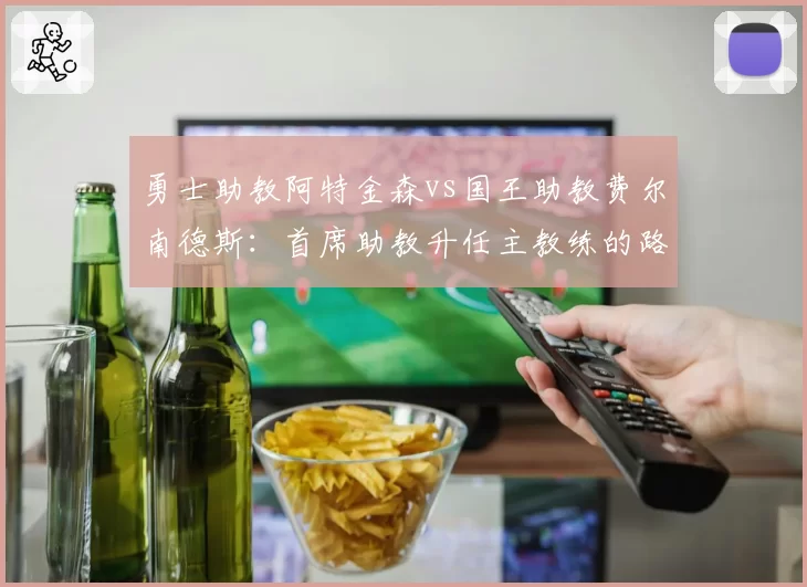 勇士助教阿特金森vs国王助教费尔南德斯：首席助教升任主教练的路径差异
