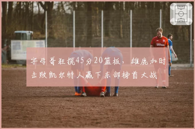 字母哥狂揽45分20篮板，雄鹿加时击败凯尔特人赢下东部榜首大战