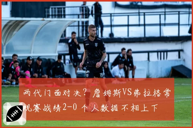 两代门面对决?詹姆斯VS弗拉格常规赛战绩2-0 个人数据不相上下