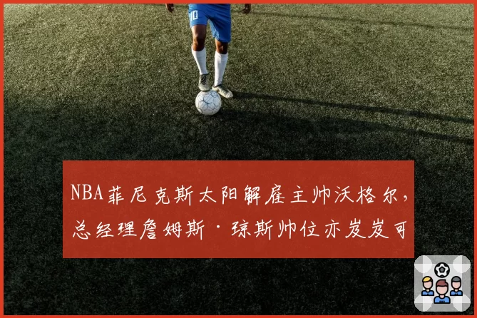 NBA菲尼克斯太阳解雇主帅沃格尔,总经理詹姆斯·琼斯帅位亦岌岌可危