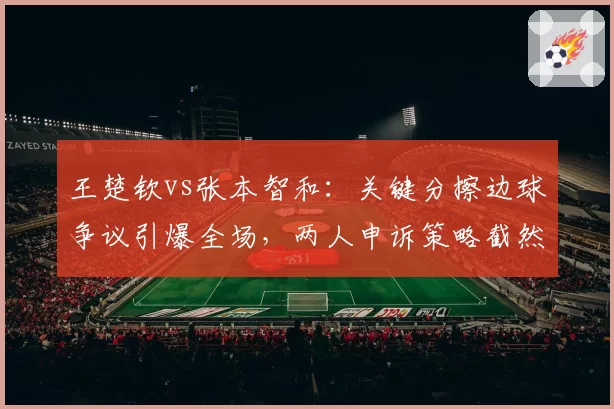 王楚钦vs张本智和:关键分擦边球争议引爆全场,两人申诉策略截然不同
