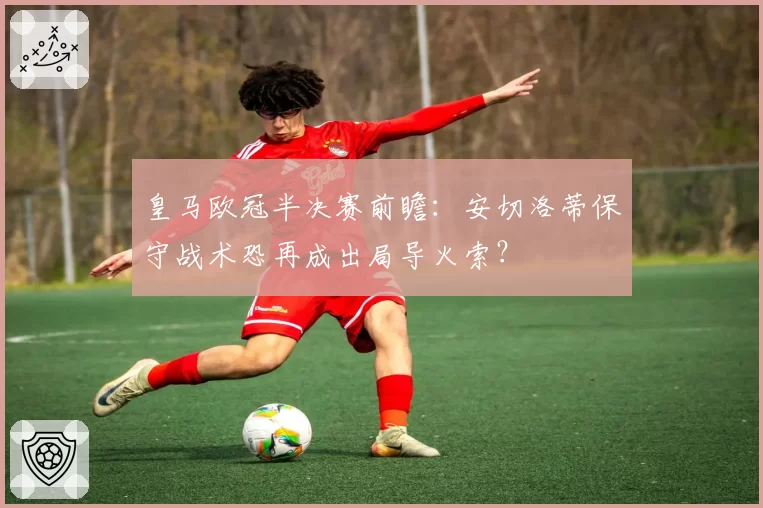 皇马欧冠半决赛前瞻：安切洛蒂保守战术恐再成出局导火索？