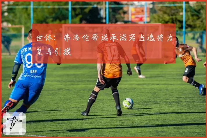 世体：弗洛伦蒂诺承诺若当选将为皇马引援