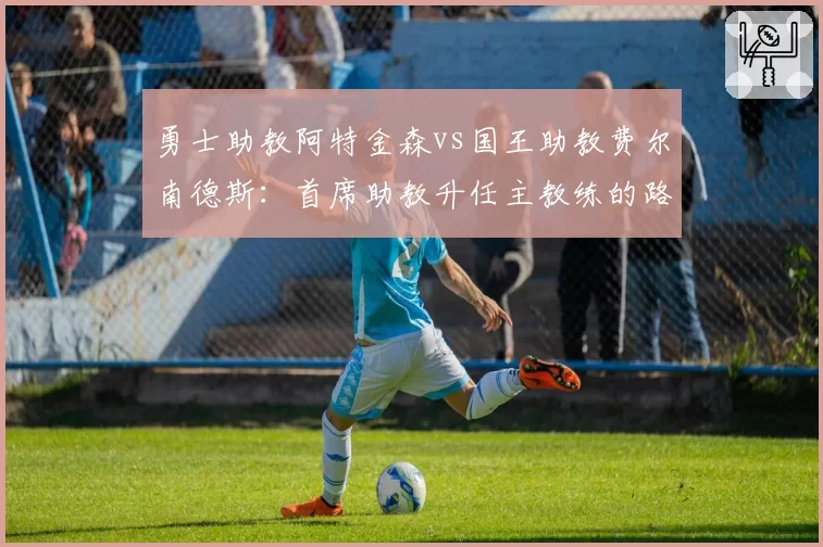 勇士助教阿特金森vs国王助教费尔南德斯：首席助教升任主教练的路径差异