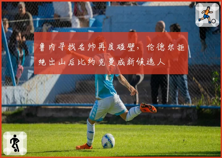 鲁内寻找名帅再度碰壁,伦德尔拒绝出山后比约克曼成新候选人
