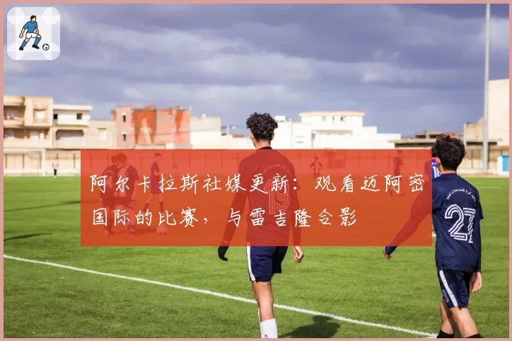 阿尔卡拉斯社媒更新：观看迈阿密国际的比赛，与雷吉隆合影