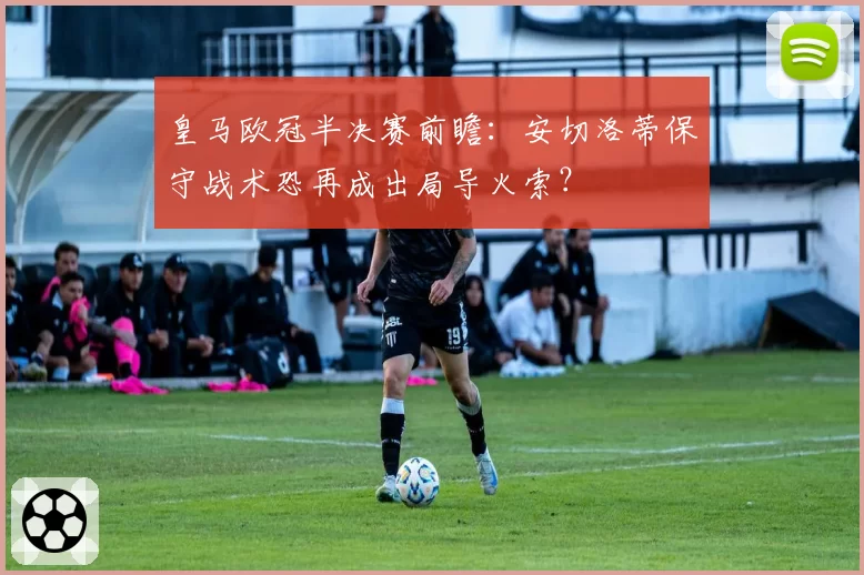 皇马欧冠半决赛前瞻：安切洛蒂保守战术恐再成出局导火索？