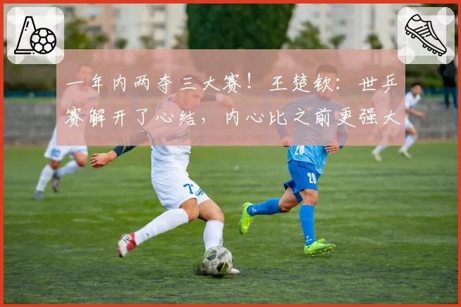 一年内两夺三大赛！王楚钦：世乒赛解开了心结，内心比之前更强大