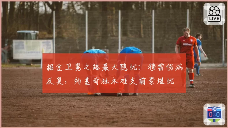 掘金卫冕之路最大隐忧：穆雷伤病反复，约基奇独木难支前景堪忧