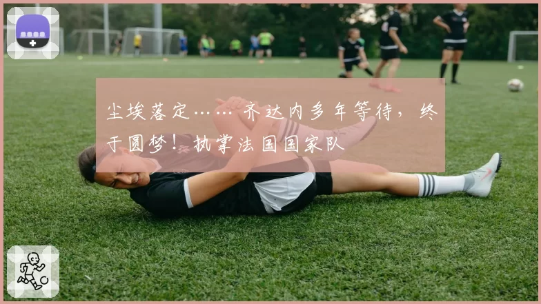 尘埃落定…… 齐达内多年等待,终于圆梦!执掌法国国家队