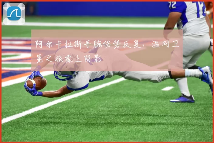 阿尔卡拉斯手腕伤势反复，温网卫冕之旅蒙上阴影