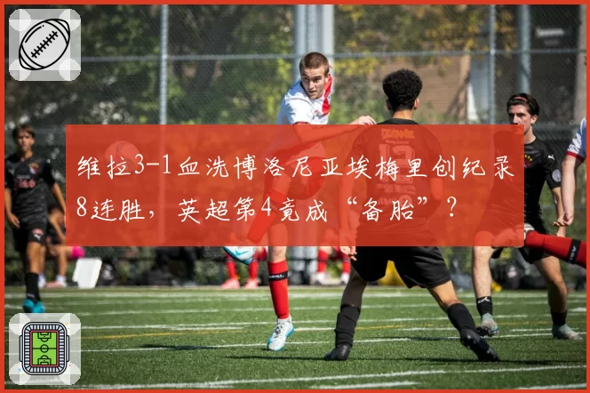 维拉3-1血洗博洛尼亚埃梅里创纪录8连胜，英超第4竟成“备胎”？