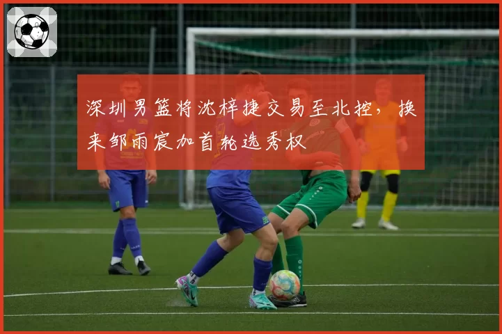深圳男篮将沈梓捷交易至北控,换来邹雨宸加首轮选秀权