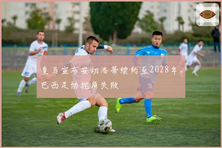 皇马宣布安切洛蒂续约至2028年，巴西足协挖角失败