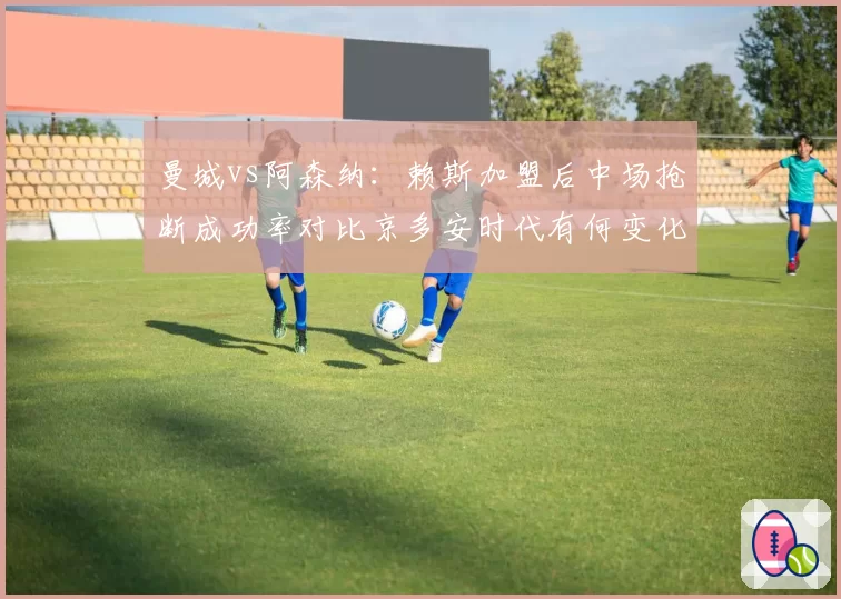 曼城vs阿森纳:赖斯加盟后中场抢断成功率对比京多安时代有何变化