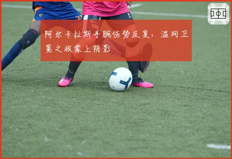 阿尔卡拉斯手腕伤势反复，温网卫冕之旅蒙上阴影