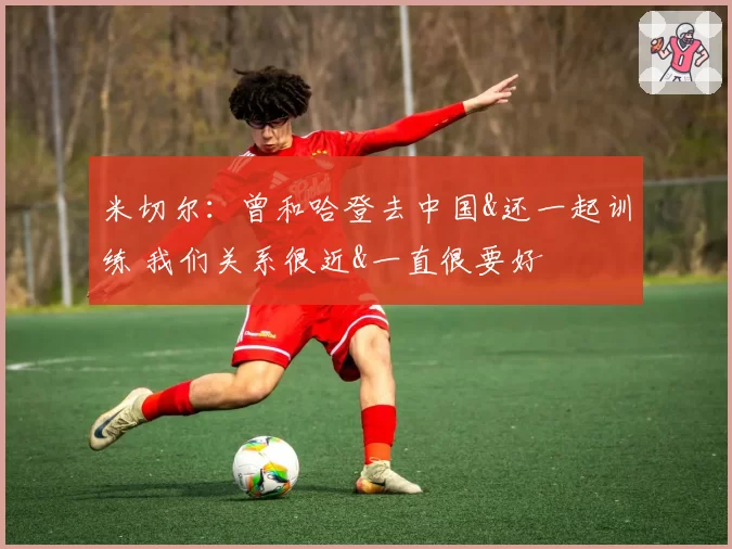 米切尔：曾和哈登去中国&还一起训练 我们关系很近&一直很要好