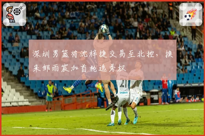 深圳男篮将沈梓捷交易至北控,换来邹雨宸加首轮选秀权