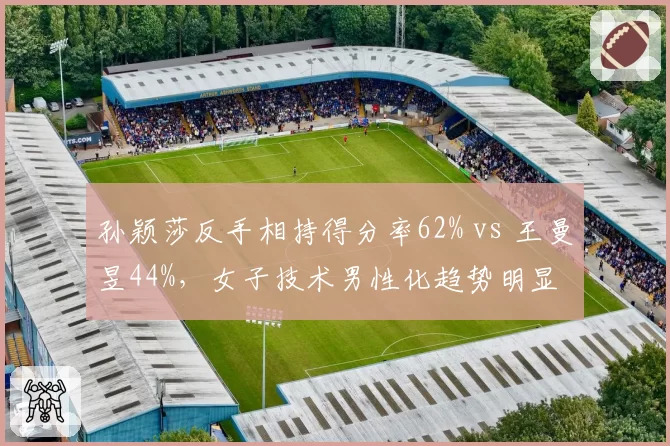 孙颖莎反手相持得分率62% vs 王曼昱44%，女子技术男性化趋势明显