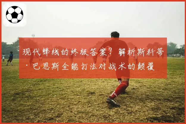 现代锋线的终极答案？解析斯科蒂·巴恩斯全能打法对战术的颠覆