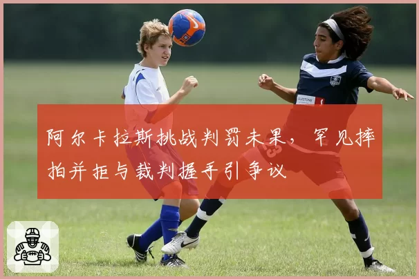 阿尔卡拉斯挑战判罚未果，罕见摔拍并拒与裁判握手引争议