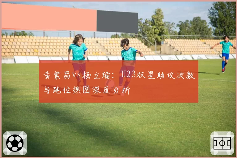 黄紫昌vs杨立瑜:U23双星助攻次数与跑位热图深度分析
